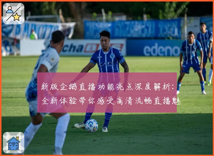 新版企鹅直播功能亮点深度解析：全新体验带你感受高清流畅直播魅力