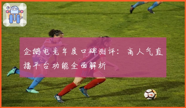 企鹅电竞年度口碑测评：高人气直播平台功能全面解析