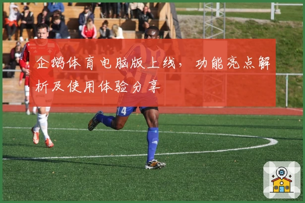 企鹅体育电脑版上线，功能亮点解析及使用体验分享