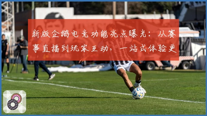 新版企鹅电竞功能亮点曝光：从赛事直播到玩家互动，一站式体验更贴心