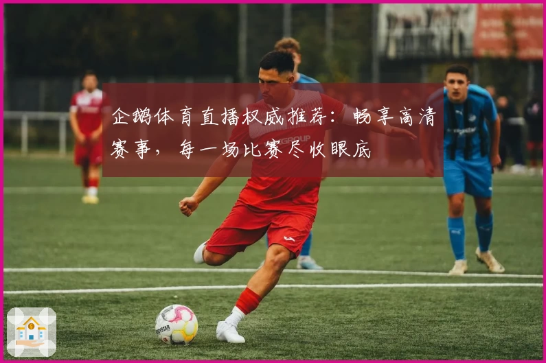 企鹅体育直播权威推荐:畅享高清赛事,每一场比赛尽收眼底