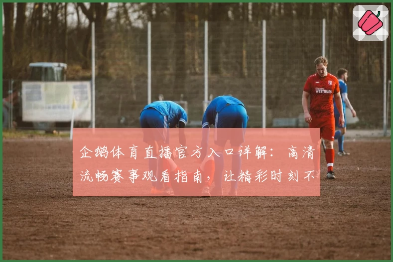 企鹅体育直播官方入口详解：高清流畅赛事观看指南，让精彩时刻不错过
