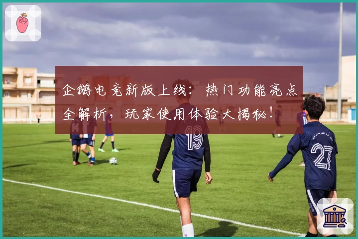 企鹅电竞新版上线：热门功能亮点全解析，玩家使用体验大揭秘！