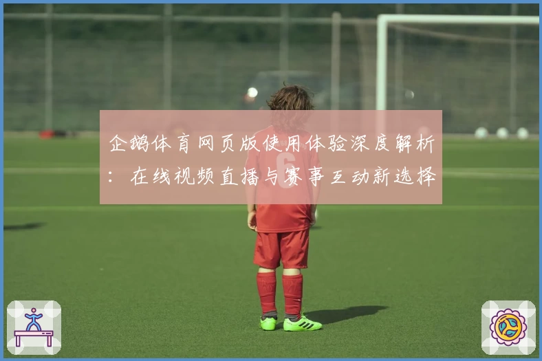 企鹅体育网页版使用体验深度解析：在线视频直播与赛事互动新选择