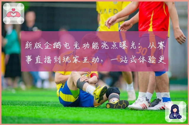 新版企鹅电竞功能亮点曝光：从赛事直播到玩家互动，一站式体验更贴心