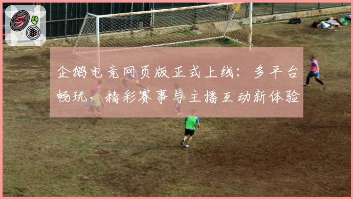 企鹅电竞网页版正式上线：多平台畅玩，精彩赛事与主播互动新体验