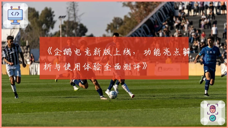 《企鹅电竞新版上线，功能亮点解析与使用体验全面测评》