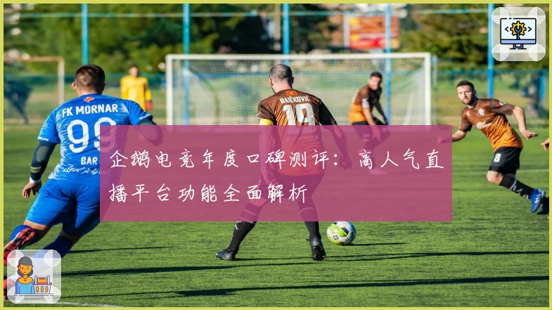 企鹅电竞年度口碑测评：高人气直播平台功能全面解析