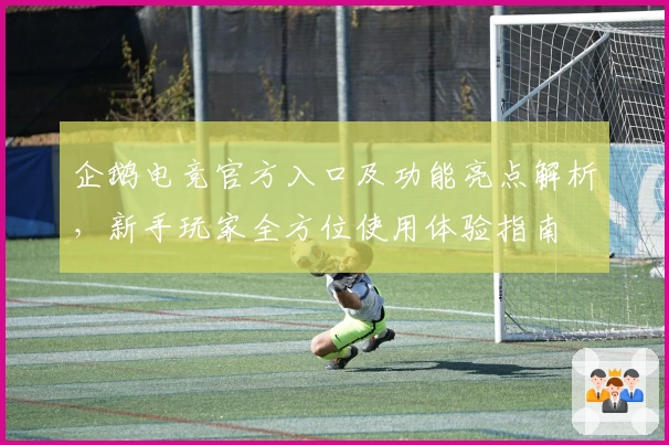 企鹅电竞官方入口及功能亮点解析，新手玩家全方位使用体验指南