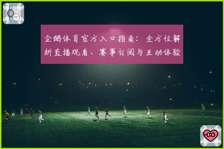 企鹅体育官方入口指南：全方位解析直播观看、赛事订阅与互动体验