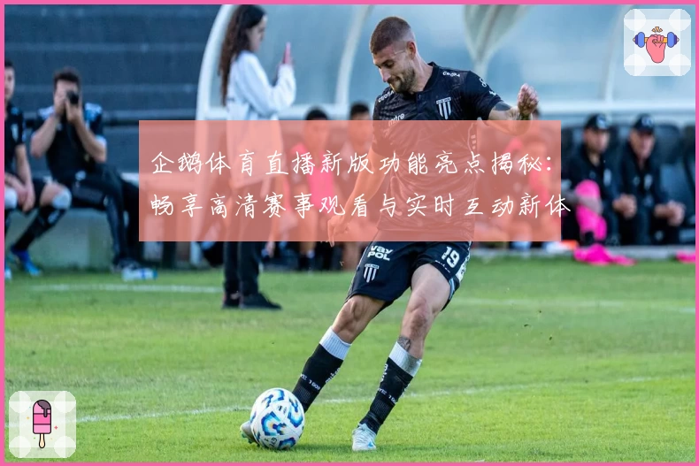 企鹅体育直播新版功能亮点揭秘：畅享高清赛事观看与实时互动新体验