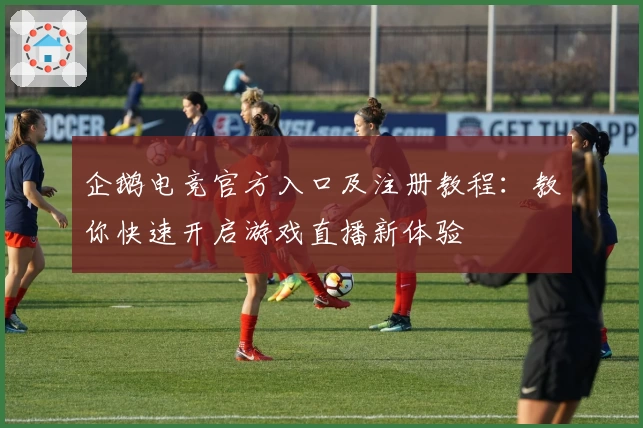 企鹅电竞官方入口及注册教程：教你快速开启游戏直播新体验