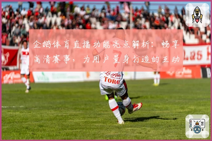 企鹅体育直播功能亮点解析：畅享高清赛事，为用户量身打造的互动体验